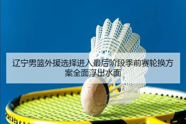 辽宁男篮外援选择进入最后阶段季前赛轮换方案全面浮出水面