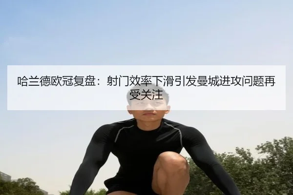 哈兰德欧冠复盘：射门效率下滑引发曼城进攻问题再受关注